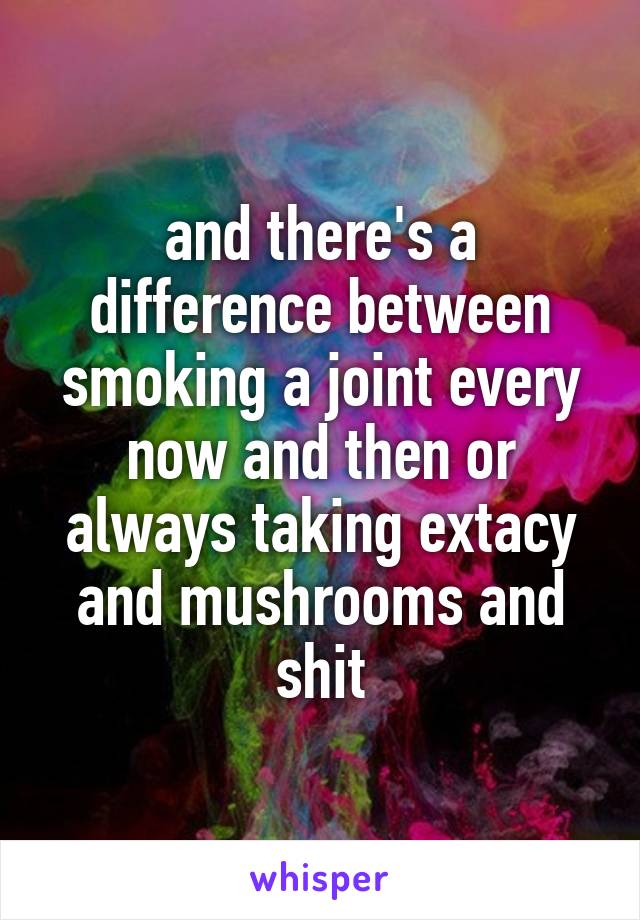 and there's a difference between smoking a joint every now and then or always taking extacy and mushrooms and shit