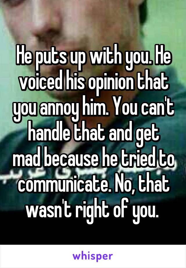 He puts up with you. He voiced his opinion that you annoy him. You can't handle that and get mad because he tried to communicate. No, that wasn't right of you. 