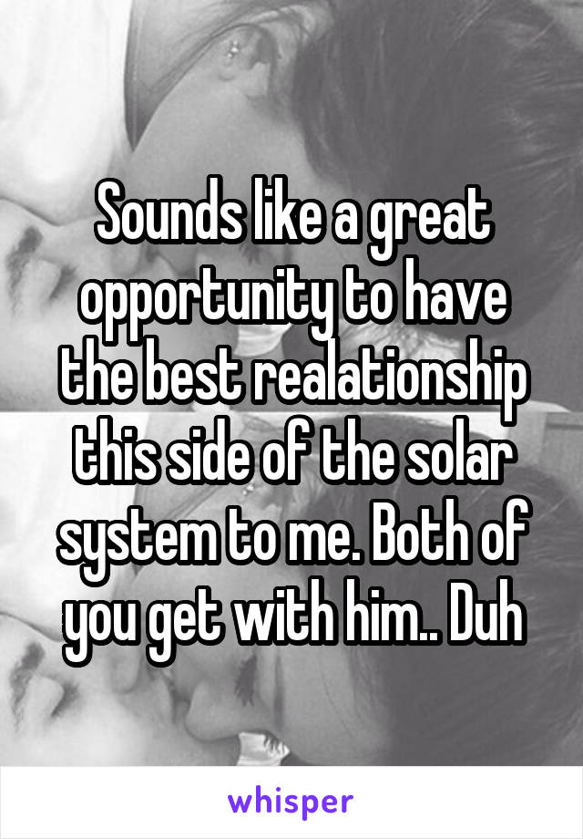 Sounds like a great opportunity to have the best realationship this side of the solar system to me. Both of you get with him.. Duh