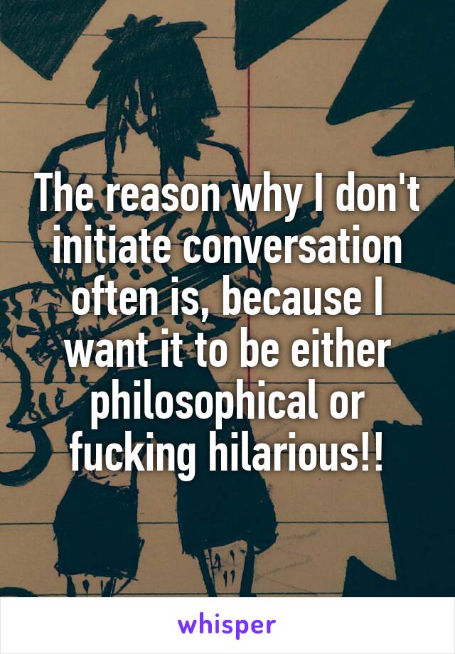 The reason why I don't initiate conversation often is, because I want it to be either philosophical or fucking hilarious!!