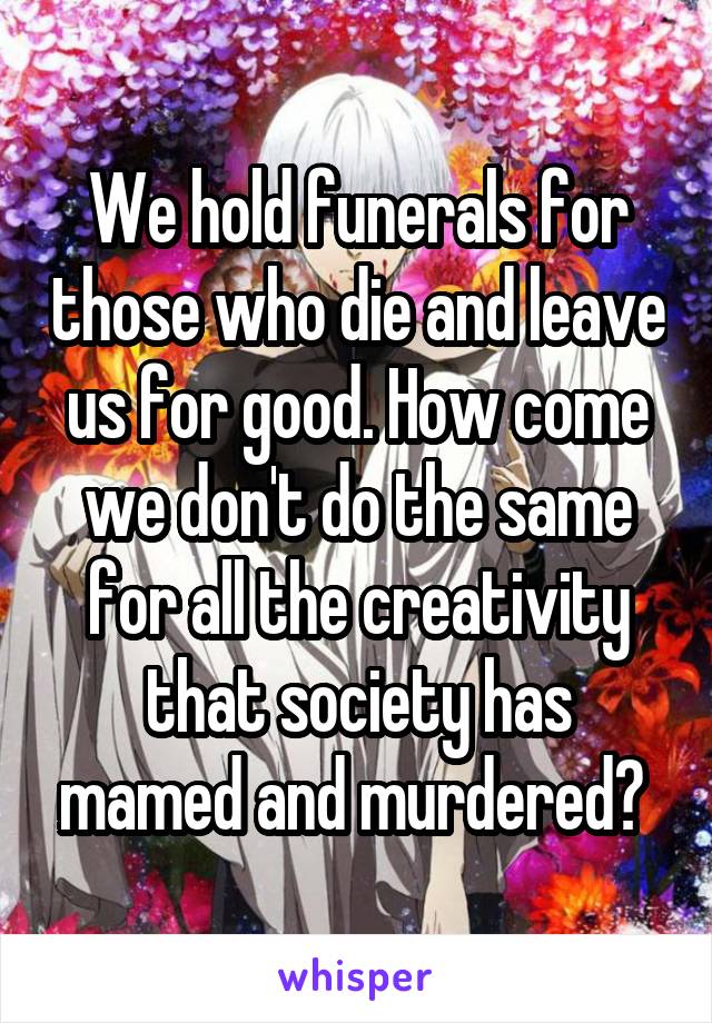 We hold funerals for those who die and leave us for good. How come we don't do the same for all the creativity that society has mamed and murdered? 