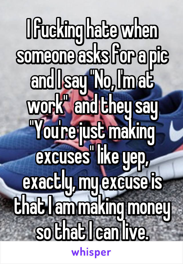 I fucking hate when someone asks for a pic and I say "No, I'm at work"  and they say "You're just making excuses" like yep, exactly, my excuse is that I am making money so that I can live.