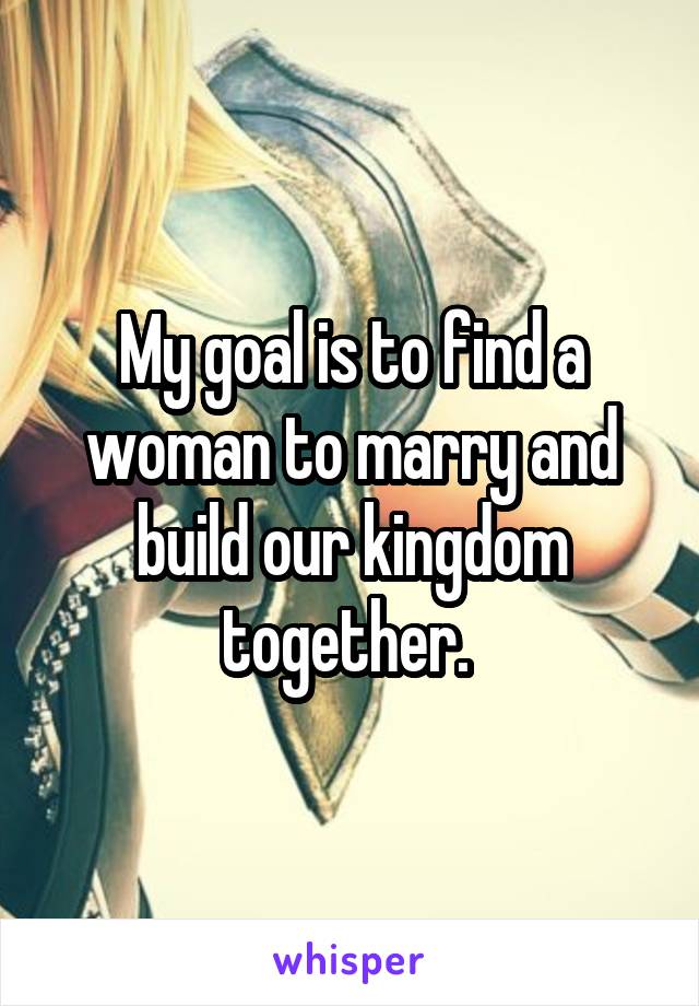 My goal is to find a woman to marry and build our kingdom together. 