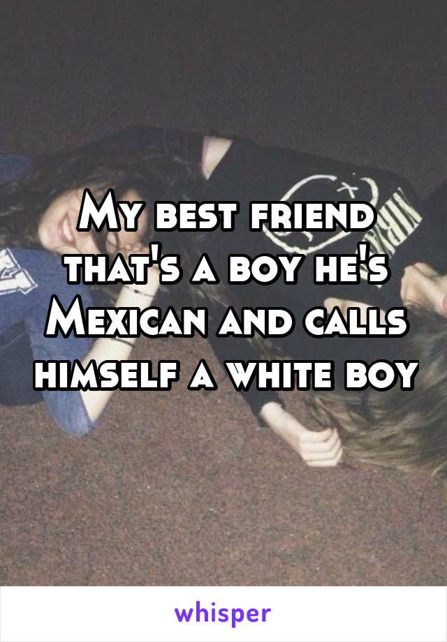 My best friend that's a boy he's Mexican and calls himself a white boy 