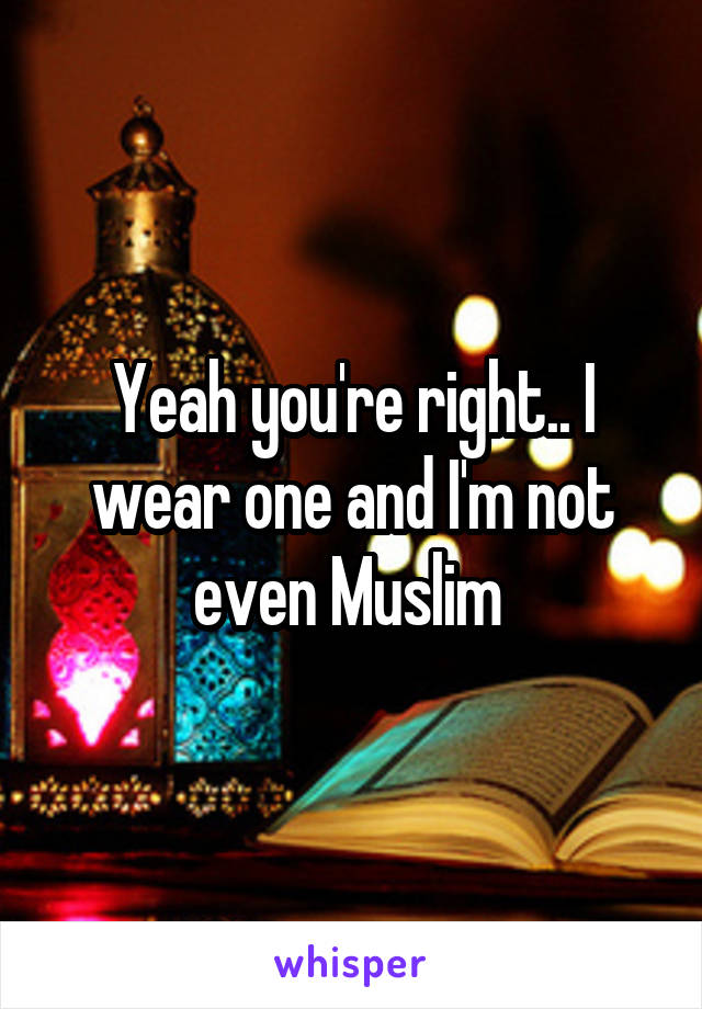 Yeah you're right.. I wear one and I'm not even Muslim 