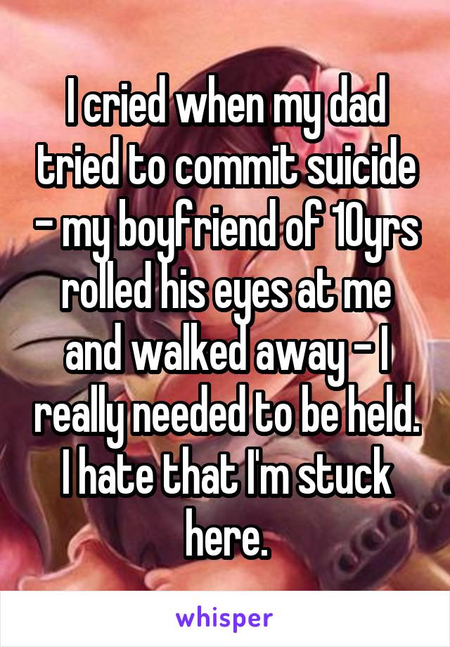 I cried when my dad tried to commit suicide - my boyfriend of 10yrs rolled his eyes at me and walked away - I really needed to be held. I hate that I'm stuck here.