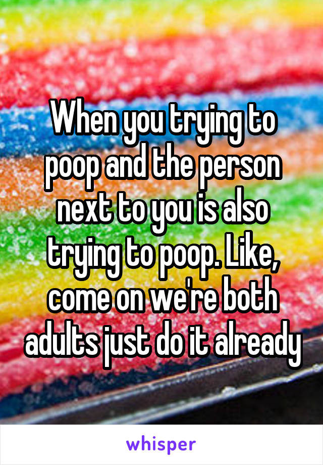 When you trying to poop and the person next to you is also trying to poop. Like, come on we're both adults just do it already