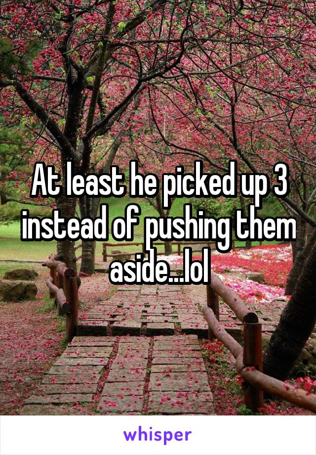 At least he picked up 3 instead of pushing them aside...lol