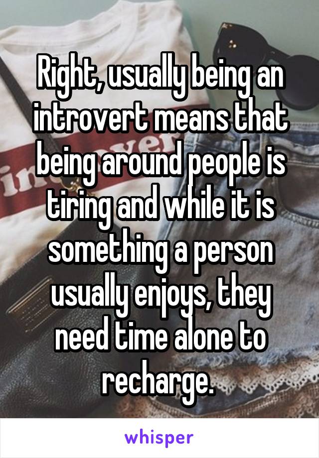 Right, usually being an introvert means that being around people is tiring and while it is something a person usually enjoys, they need time alone to recharge. 