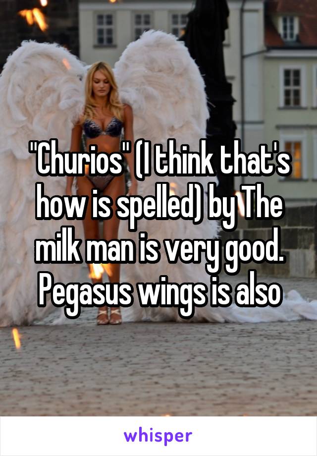 "Churios" (I think that's how is spelled) by The milk man is very good. Pegasus wings is also