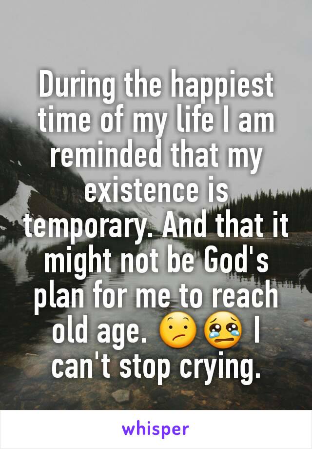 During the happiest time of my life I am reminded that my existence is temporary. And that it might not be God's plan for me to reach old age. 😕😢 I can't stop crying.