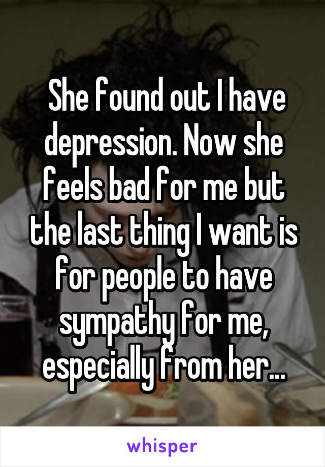  She found out I have depression. Now she feels bad for me but the last thing I want is for people to have sympathy for me, especially from her...