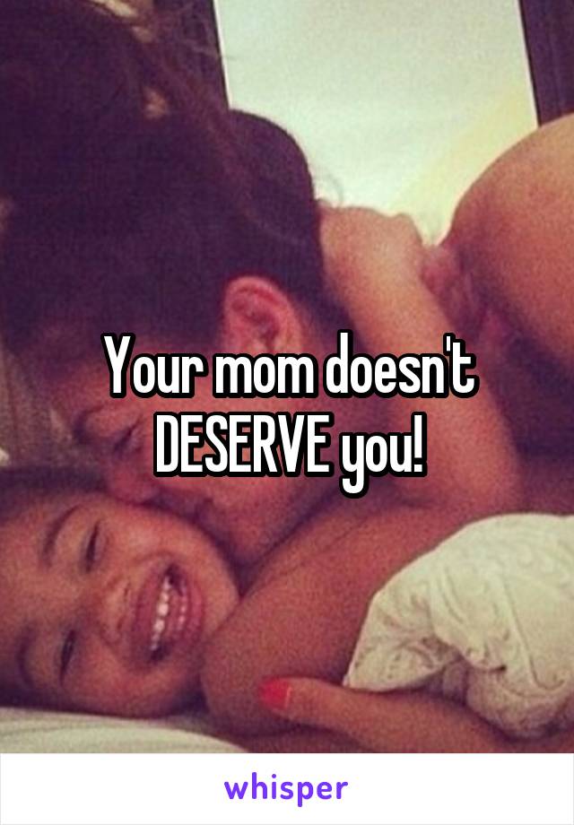 Your mom doesn't DESERVE you!