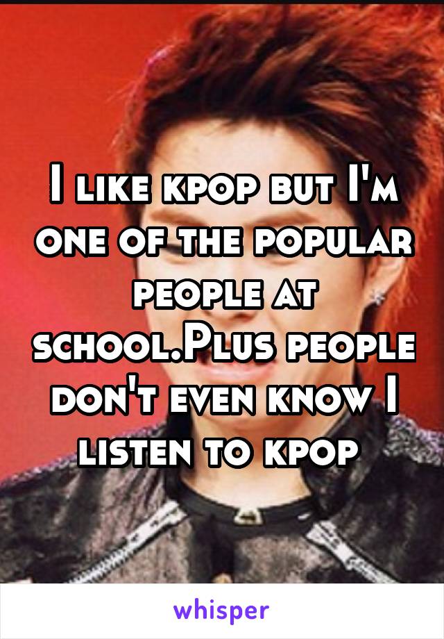 I like kpop but I'm one of the popular people at school.Plus people don't even know I listen to kpop 