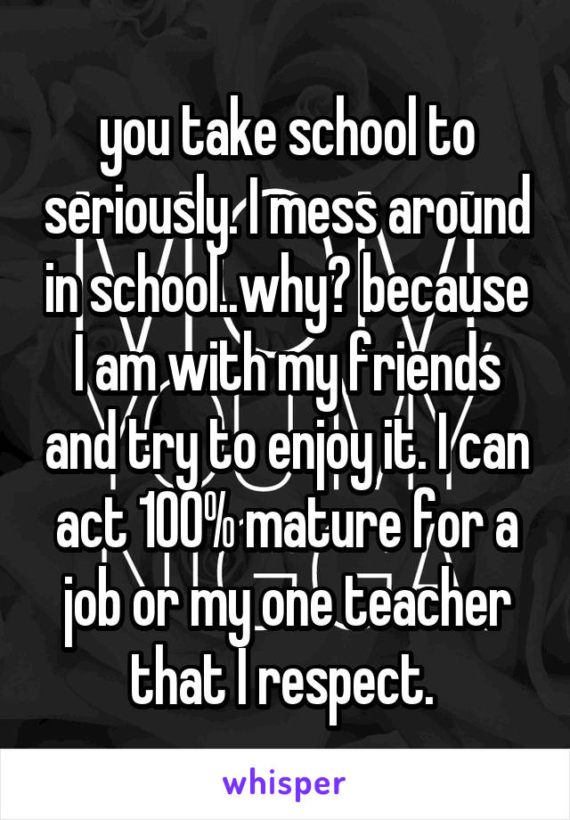 you take school to seriously. I mess around in school..why? because I am with my friends and try to enjoy it. I can act 100% mature for a job or my one teacher that I respect. 