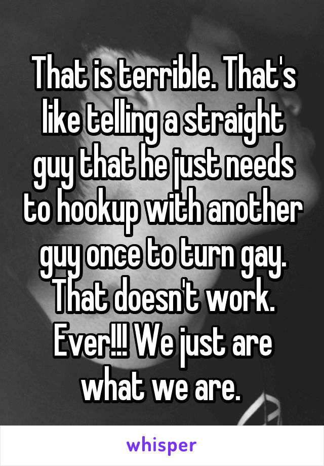 That is terrible. That's like telling a straight guy that he just needs to hookup with another guy once to turn gay. That doesn't work. Ever!!! We just are what we are. 