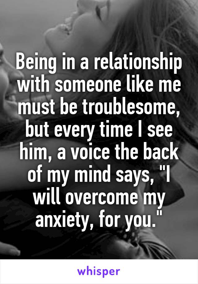 Being in a relationship with someone like me must be troublesome, but every time I see him, a voice the back of my mind says, "I will overcome my anxiety, for you."