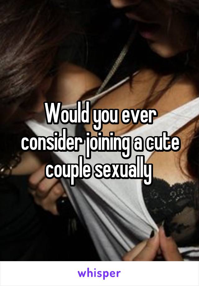 Would you ever consider joining a cute couple sexually 