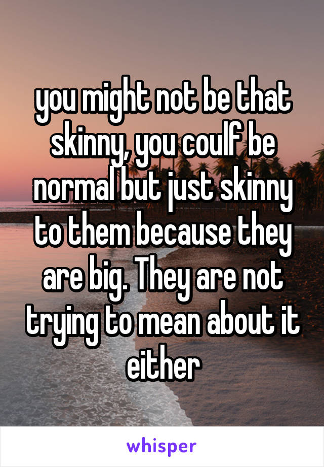 you might not be that skinny, you coulf be normal but just skinny to them because they are big. They are not trying to mean about it either