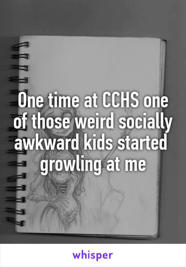 One time at CCHS one of those weird socially awkward kids started  growling at me