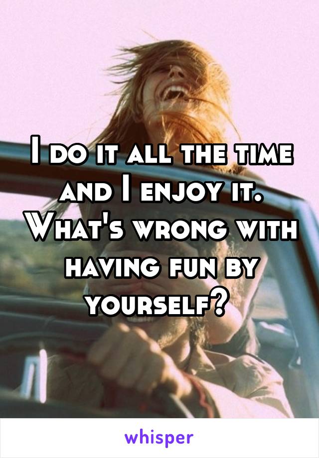 I do it all the time and I enjoy it. What's wrong with having fun by yourself? 