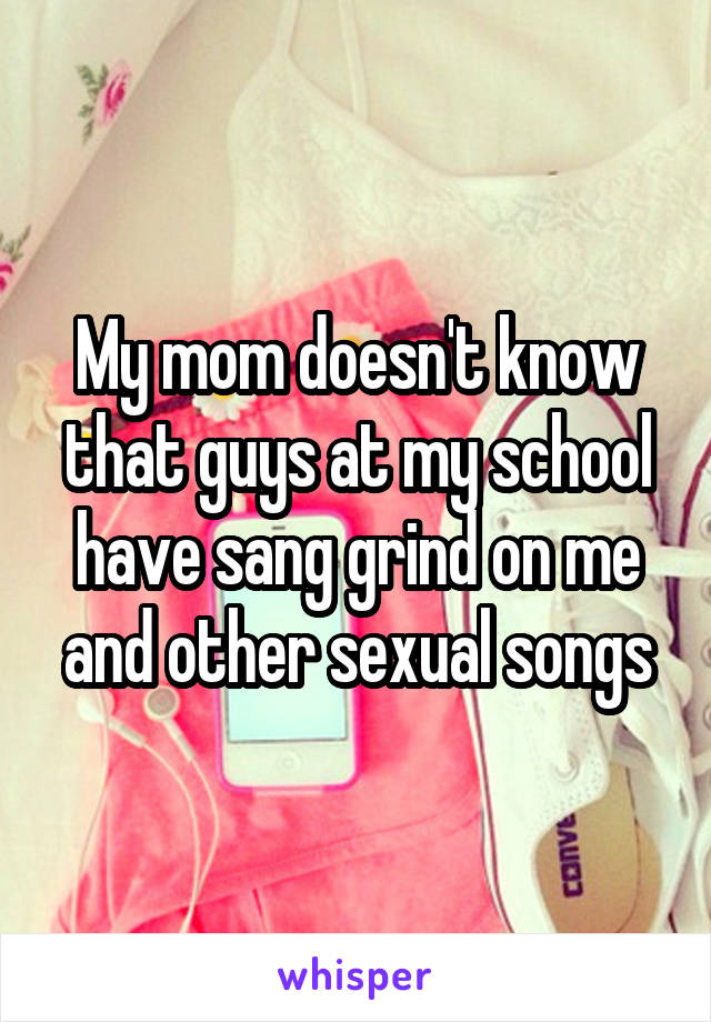 My mom doesn't know that guys at my school have sang grind on me and other sexual songs