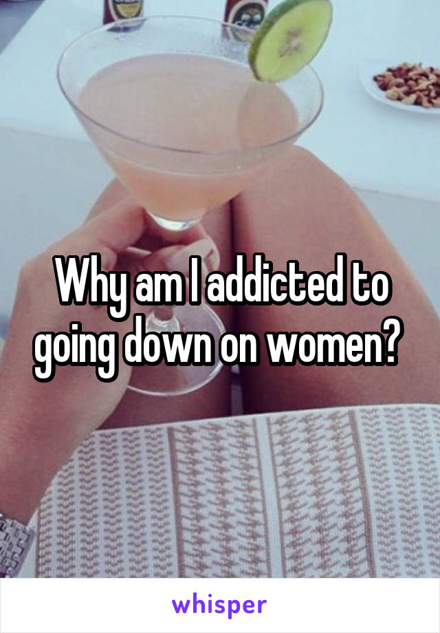 Why am I addicted to going down on women? 