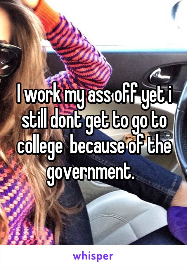 I work my ass off yet i still dont get to go to college  because of the government.  