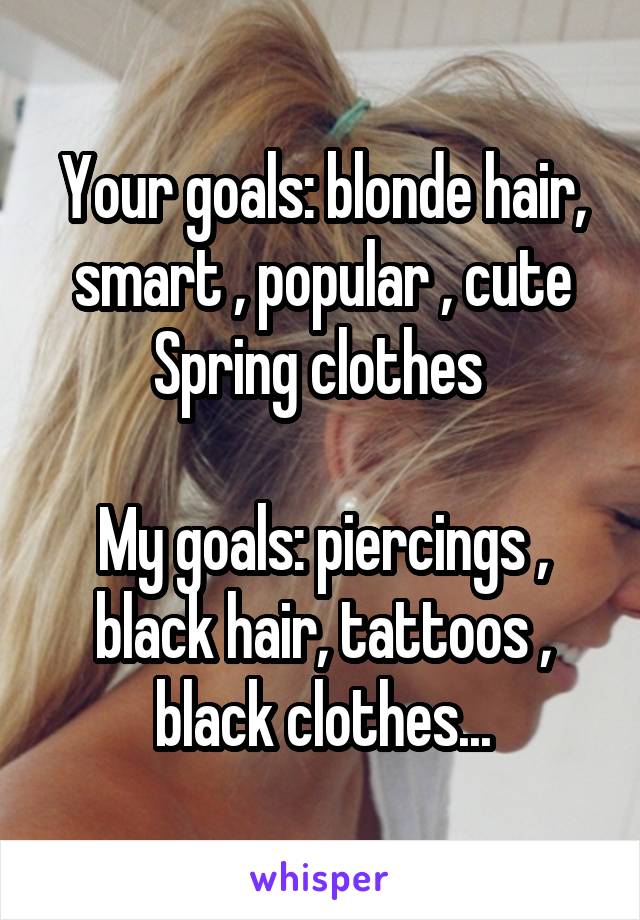 Your goals: blonde hair, smart , popular , cute Spring clothes 

My goals: piercings , black hair, tattoos , black clothes...