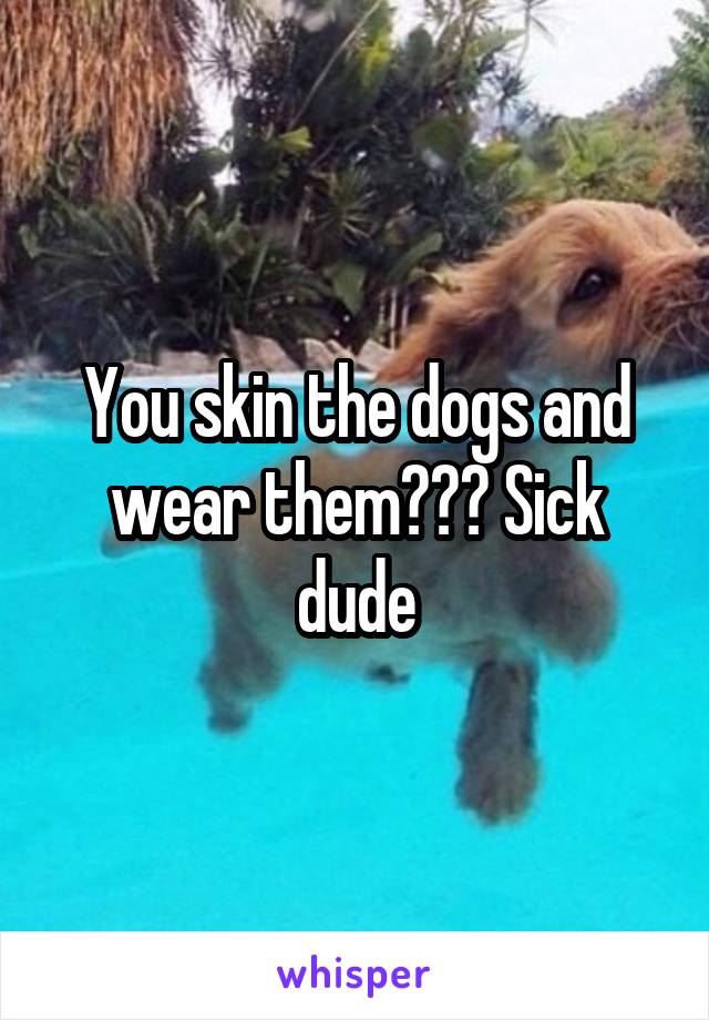 You skin the dogs and wear them??? Sick dude