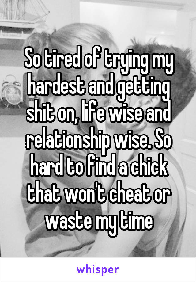 So tired of trying my hardest and getting shit on, life wise and relationship wise. So hard to find a chick that won't cheat or waste my time