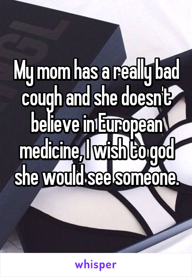 My mom has a really bad cough and she doesn't believe in European medicine, I wish to god she would see someone. 