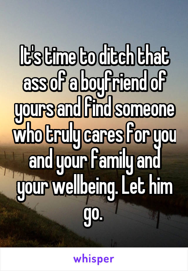 It's time to ditch that ass of a boyfriend of yours and find someone who truly cares for you and your family and your wellbeing. Let him go. 