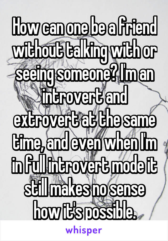 How can one be a friend without talking with or seeing someone? I'm an introvert and extrovert at the same time, and even when I'm in full introvert mode it still makes no sense how it's possible.