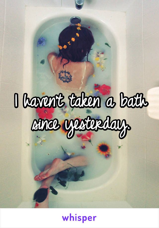 I haven't taken a bath since yesterday.