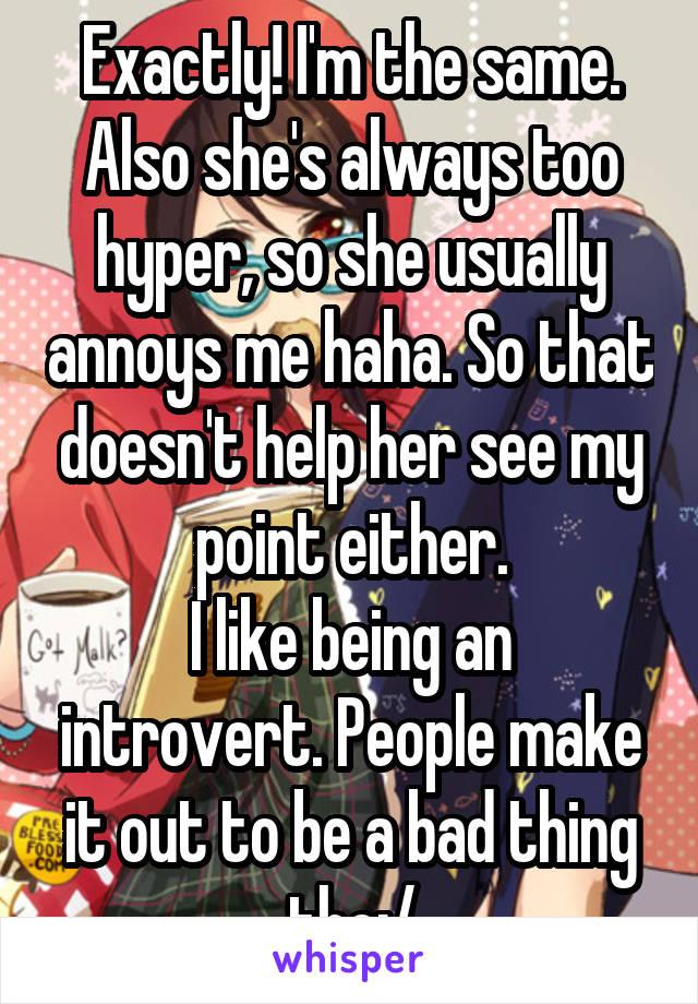 Exactly! I'm the same. Also she's always too hyper, so she usually annoys me haha. So that doesn't help her see my point either.
I like being an introvert. People make it out to be a bad thing tho:/