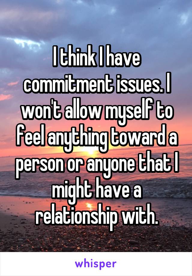 I think I have commitment issues. I won't allow myself to feel anything toward a person or anyone that I might have a relationship with.