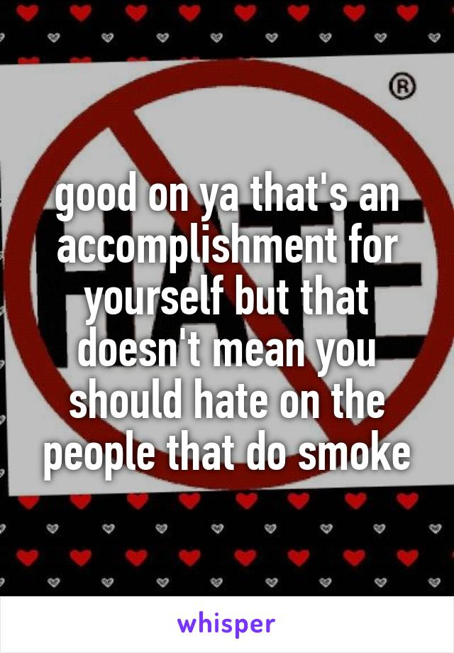 good on ya that's an accomplishment for yourself but that doesn't mean you should hate on the people that do smoke