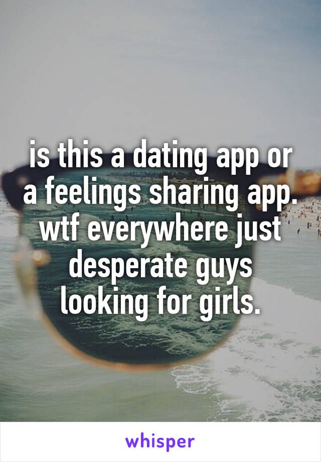 is this a dating app or a feelings sharing app. wtf everywhere just desperate guys looking for girls.