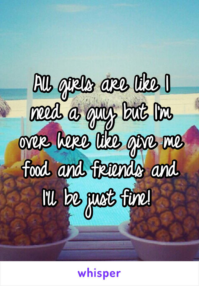 All girls are like I need a guy but I'm over here like give me food and friends and I'll be just fine! 