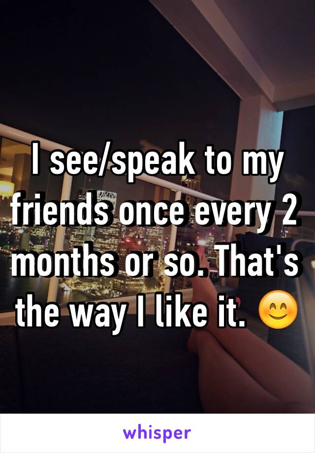 I see/speak to my friends once every 2 months or so. That's the way I like it. 😊