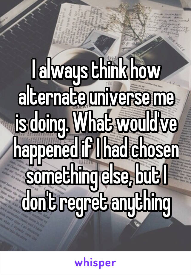 I always think how alternate universe me is doing. What would've happened if I had chosen something else, but I don't regret anything