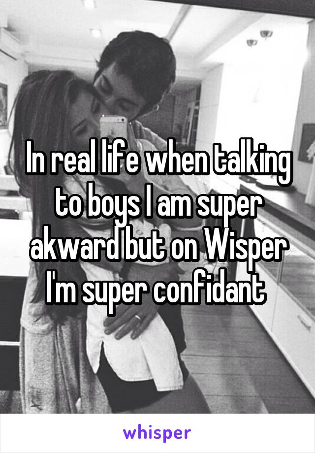 In real life when talking to boys I am super akward but on Wisper I'm super confidant 