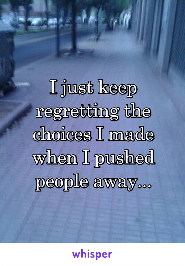 I just keep regretting the choices I made when I pushed people away...