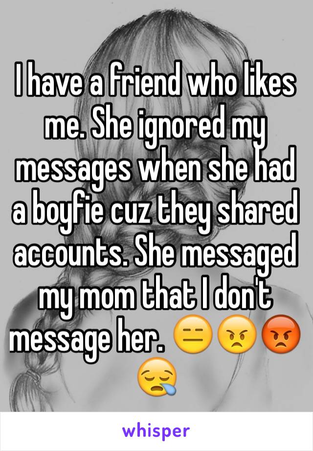 I have a friend who likes me. She ignored my messages when she had a boyfie cuz they shared accounts. She messaged my mom that I don't message her. 😑😠😡😪