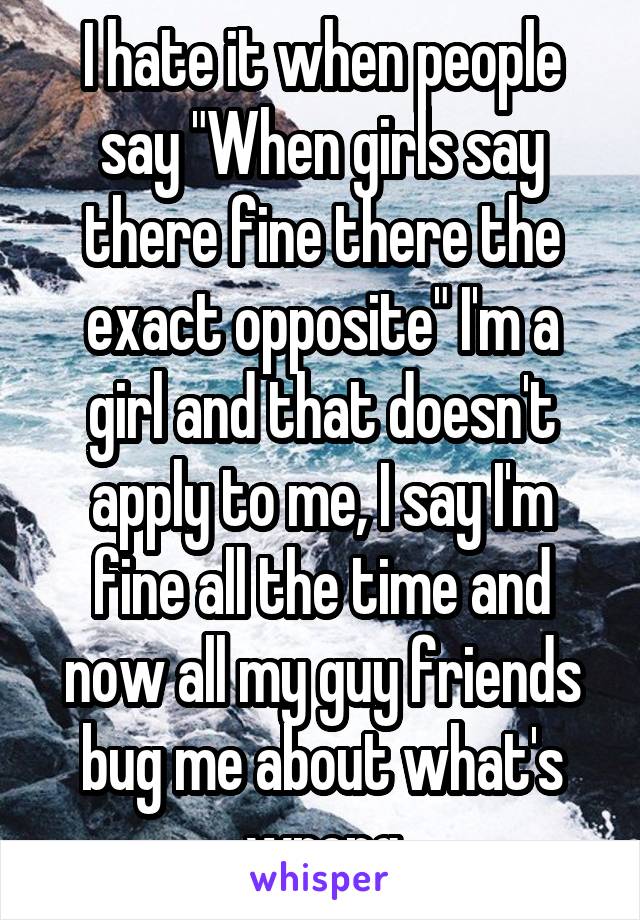 I hate it when people say "When girls say there fine there the exact opposite" I'm a girl and that doesn't apply to me, I say I'm fine all the time and now all my guy friends bug me about what's wrong