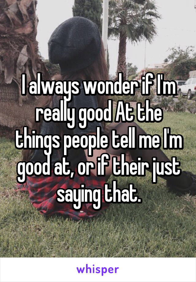 I always wonder if I'm really good At the things people tell me I'm good at, or if their just saying that.