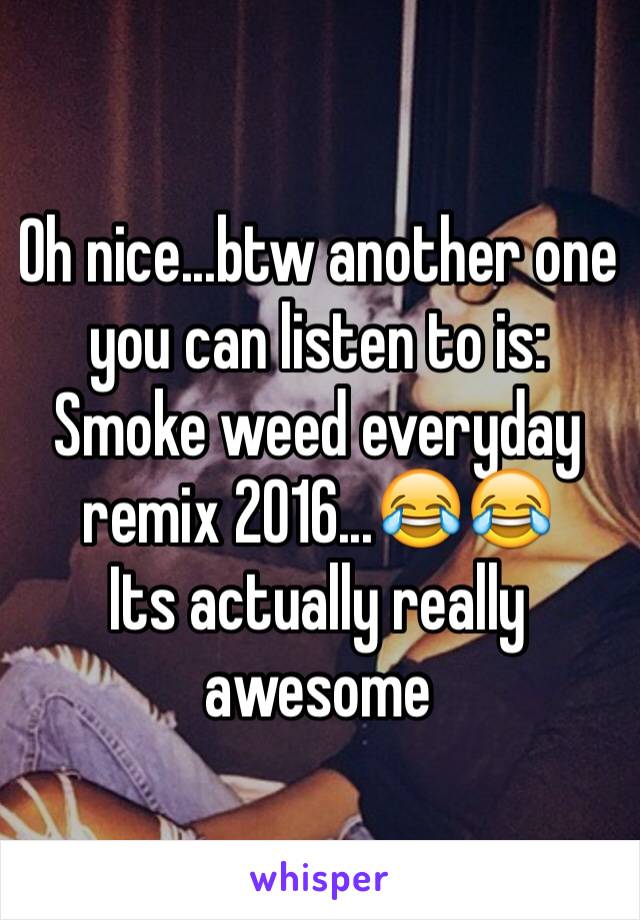 Oh nice...btw another one you can listen to is: 
Smoke weed everyday remix 2016...😂😂
Its actually really awesome 