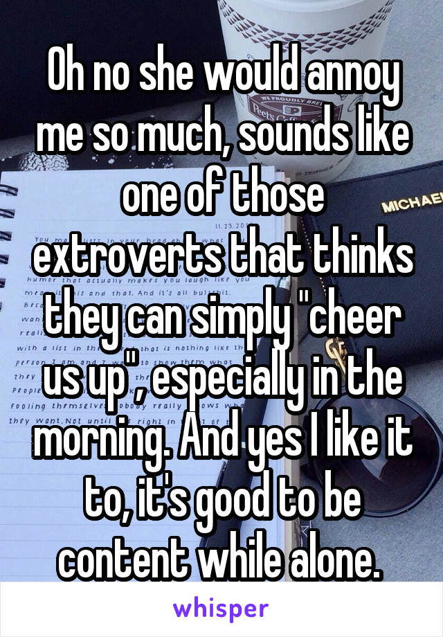 Oh no she would annoy me so much, sounds like one of those extroverts that thinks they can simply "cheer us up", especially in the morning. And yes I like it to, it's good to be content while alone. 