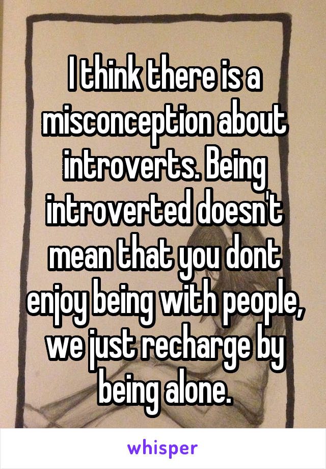 I think there is a misconception about introverts. Being introverted doesn't mean that you dont enjoy being with people, we just recharge by being alone.